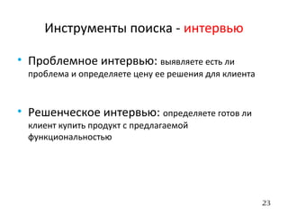 23
Инструменты поиска - интервью
• Проблемное интервью: выявляете есть ли
проблема и определяете цену ее решения для клиента
• Решенческое интервью: определяете готов ли
клиент купить продукт с предлагаемой
функциональностью
 