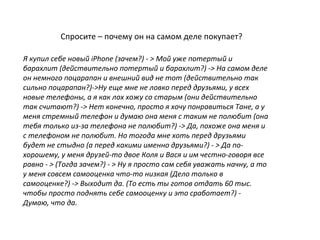 Спросите – почему он на самом деле покупает?
Я купил себе новый iPhone (зачем?) - > Мой уже потертый и
барахлит (действительно потертый и барахлит?) -> На самом деле
он немного поцарапан и внешний вид не тот (действительно так
сильно поцарапан?)->Ну еще мне не ловко перед друзьями, у всех
новые телефоны, а я как лох хожу со старым (они действительно
так считают?) -> Нет конечно, просто я хочу понравиться Тане, а у
меня стремный телефон и думаю она меня с таким не полюбит (она
тебя только из-за телефона не полюбит?) -> Да, похоже она меня и
с телефоном не полюбит. Но тогода мне хоть перед друзьями
будет не стыдно (а перед какими именно друзьями?) - > Да по-
хорошему, у меня друзей-то двое Коля и Вася и им честно-говоря все
равно - > (Тогда зачем?) - > Ну я просто сам себя уважать начну, а то
у меня совсем самооценка что-то низкая (Дело только в
самооценке?) -> Выходит да. (То есть ты готов отдать 60 тыс.
чтобы просто поднять себе самооценку и это сработает?) -
Думаю, что да.
 