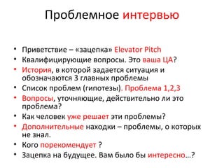 Проблемное интервью
• Приветствие – «зацепка» Elevator Pitch
• Квалифицирующие вопросы. Это ваша ЦА?
• История, в которой задается ситуация и
обозначаются 3 главных проблемы
• Список проблем (гипотезы). Проблема 1,2,3
• Вопросы, уточняющие, действительно ли это
проблема?
• Как человек уже решает эти проблемы?
• Дополнительные находки – проблемы, о которых
не знал.
• Кого порекомендует ?
• Зацепка на будущее. Вам было бы интересно…?
 
