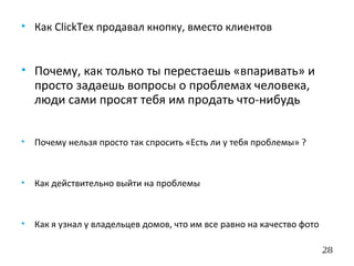 28
• Как ClickTex продавал кнопку, вместо клиентов
• Почему, как только ты перестаешь «впаривать» и
просто задаешь вопросы о проблемах человека,
люди сами просят тебя им продать что-нибудь
• Почему нельзя просто так спросить «Есть ли у тебя проблемы» ?
• Как действительно выйти на проблемы
• Как я узнал у владельцев домов, что им все равно на качество фото
 