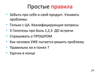 29
• Забыть про себя и свой продукт. Узнавать
проблемы
• Только с ЦА. Квалифицирующие вопросы
• 3 Гипотезы про Боль 1,2,3 ДО встречи
• Спрашивать о ПРОШЛОМ
• Как человек УЖЕ пытается решить проблему
• Правильно ли я понял ?
• Удочка в конце
Простые правила
 