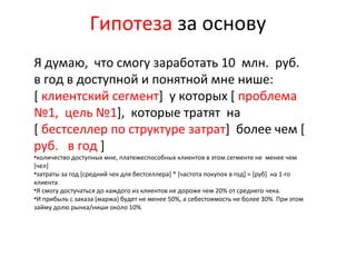 Я думаю, что смогу заработать 10 млн. руб.
в год в доступной и понятной мне нише:
[ клиентский сегмент] у которых [ проблема
№1, цель №1], которые тратят на
[ бестселлер по структуре затрат] более чем [
руб. в год ]
•количество доступных мне, платежеспособных клиентов в этом сегменте не менее чем
[чел]
•затраты за год [средний чек для бестселлера] * [частота покупок в год] = [руб] на 1-го
клиента
•Я смогу достучаться до каждого из клиентов не дороже чем 20% от среднего чека.
•И прибыль с заказа (маржа) будет не менее 50%, а себестоимость не более 30% При этом
займу долю рынка/ниши около 10%
Гипотеза за основу
 