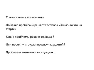 С лекарствами все понятно
Но какие проблемы решает Facebook и было ли это на
старте?
Какие проблемы решает одежда ?
Или проект – игрушки по рисункам детей?
Проблемы возникают в ситуациях…
 