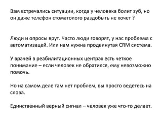Вам встречались ситуации, когда у человека болит зуб, но
он даже телефон стоматолого раздобыть не хочет ?
Люди и опросы врут. Часто люди говорят, у нас проблема с
автоматизацей. Или нам нужна продвинутая CRM система.
У врачей в реабилитационных центрах есть четкое
понимание – если человек не обратился, ему невозможно
помочь.
Но на самом деле там нет проблем, вы просто ведетесь на
слова.
Единственный верный сигнал – человек уже что-то делает.
 