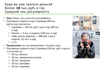 ?Куда вы уже тратите деньги
10 . .Более тыс руб в год
,Средний чек регулярность
• Авто. Ниша: «те, у кого есть автомобиль».
• Регулярные затраты в год. К примеру 200 тыс.
руб (в год.) состоит из:
• страховка — 60 тыс. руб. 1 раз в год. (60 тыс.
в год)
• бензин — 2 тыс. в неделю. (104 тыс. в год)
• кофе, диски, журналы — 300 руб, 1 раз в
неделю. (15 тыс. в год)
• и т.п.
• Путешествия «те, кто путешествует 1-2 раза в год».
• Регулярные затраты в год. К примеру 150 тыс. руб. в год на
1-го состоят из:
• 50 тыс. билеты
• 50 тыс. проживание в отеле
• 30 тыс. экскурсии
• 10 тыс. трансфер
• 10 тыс. сувениры
 