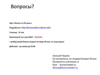 Вопросы?
Алексей Черняк
Со-основатель, ex-гендир Groupon Russia
Основатель uchinovoe.ru
Блог - biznesmodeli.ru
Alexey@biznesmodeli.ru
Курс «Бизнес за 101 день»
Подробности http://biznesmodeli.ru/biznes-101/
3 месяца - 15 тем
Промокод (2 тыс.) для ВШЭ – B101HSE
+ разбор вашей бизнес-модели по skype 30 мин. на след неделе
Действует - до завтра до 23.00
 