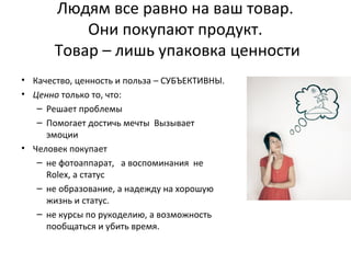 Людям все равно на ваш товар.
Они покупают продукт.
Товар – лишь упаковка ценности
• Качество, ценность и польза – СУБЪЕКТИВНЫ.
• Ценно только то, что:
– Решает проблемы
– Помогает достичь мечты Вызывает
эмоции
• Человек покупает
– не фотоаппарат, а воспоминания не
Rolex, а статус
– не образование, а надежду на хорошую
жизнь и статус.
– не курсы по рукоделию, а возможность
пообщаться и убить время.
 