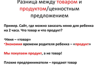 Разница между товаром и
продуктом/ценностным
предложением
Пример. Сайт, где можно заказать няню для ребенка
на 2 часа. Что товар и что продукт?
•Няня – «товар»
•Экономия времени родителя ребенка – «продукт»
Мы покупаем продукт, а не товар!
Плохие предприниматели – продают товар
 