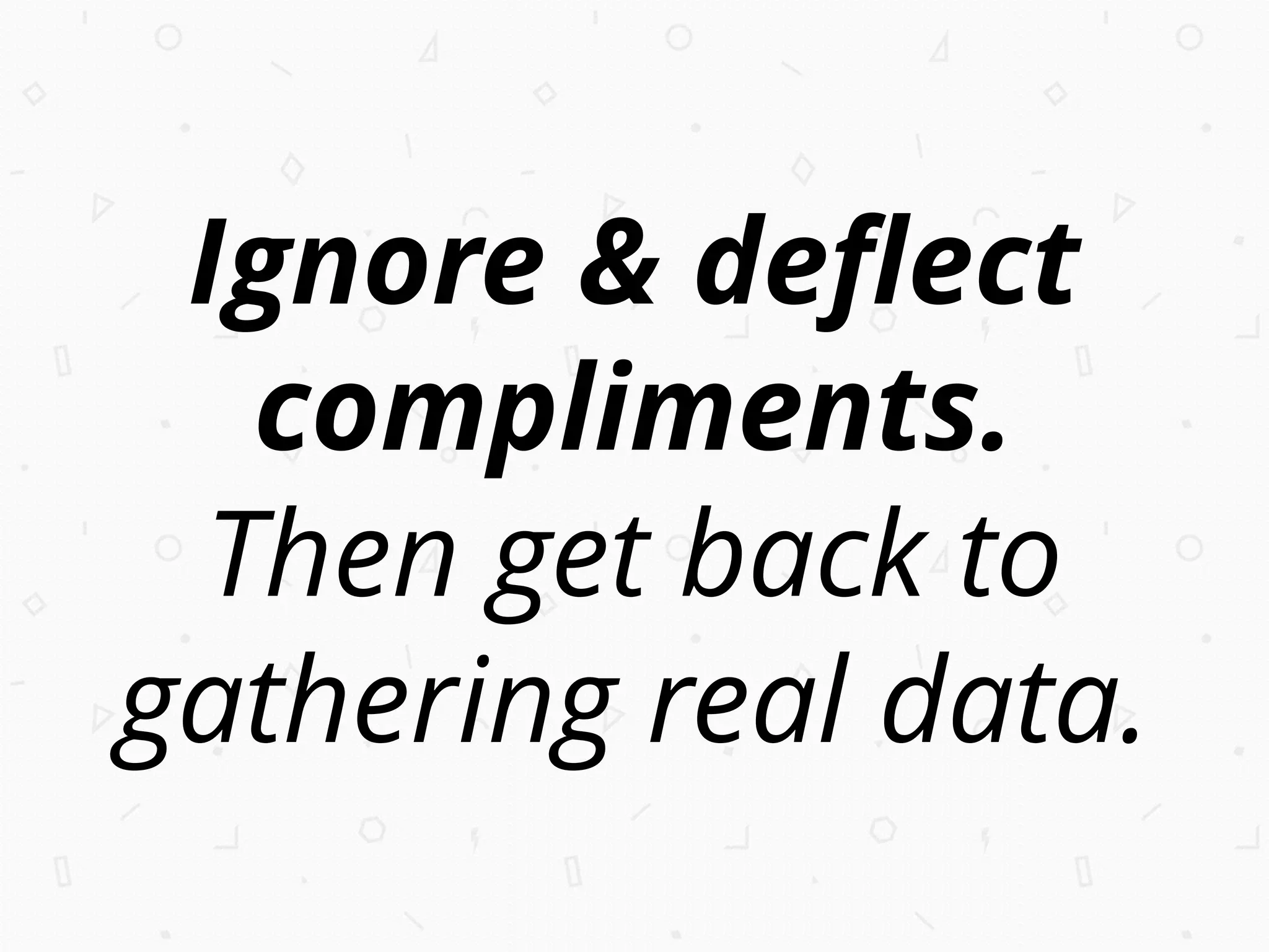 Ignore & deﬂect
compliments.
Then get back to
gathering real data.
 