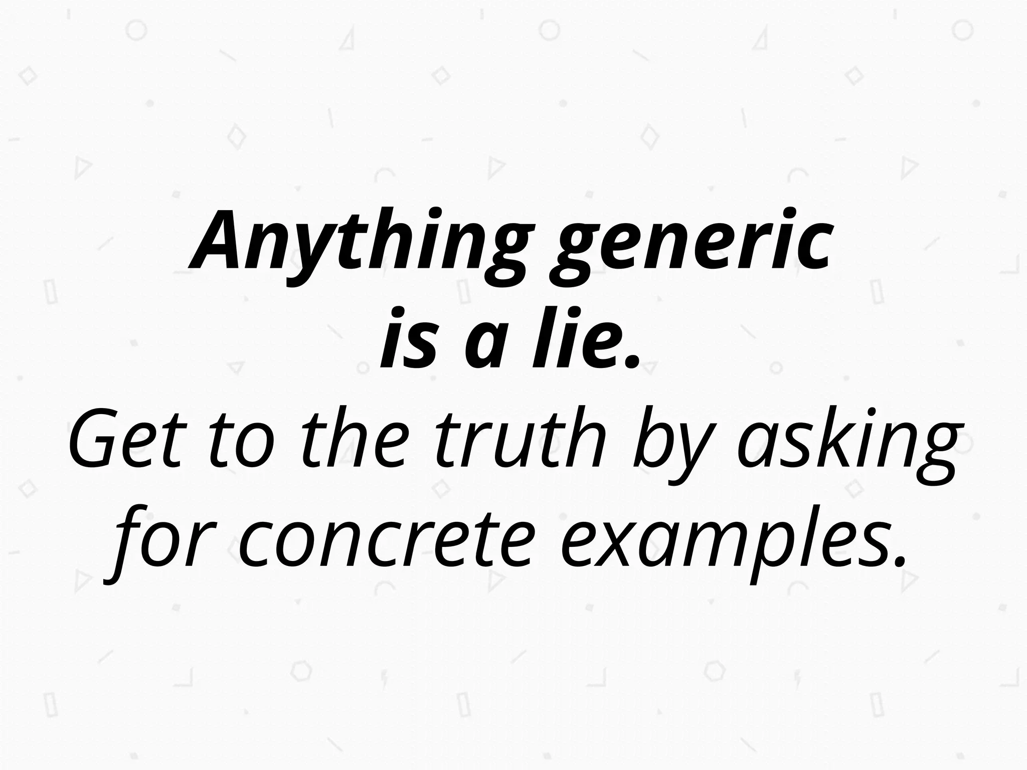 Anything generic
is a lie.
Get to the truth by asking
for concrete examples.
 
