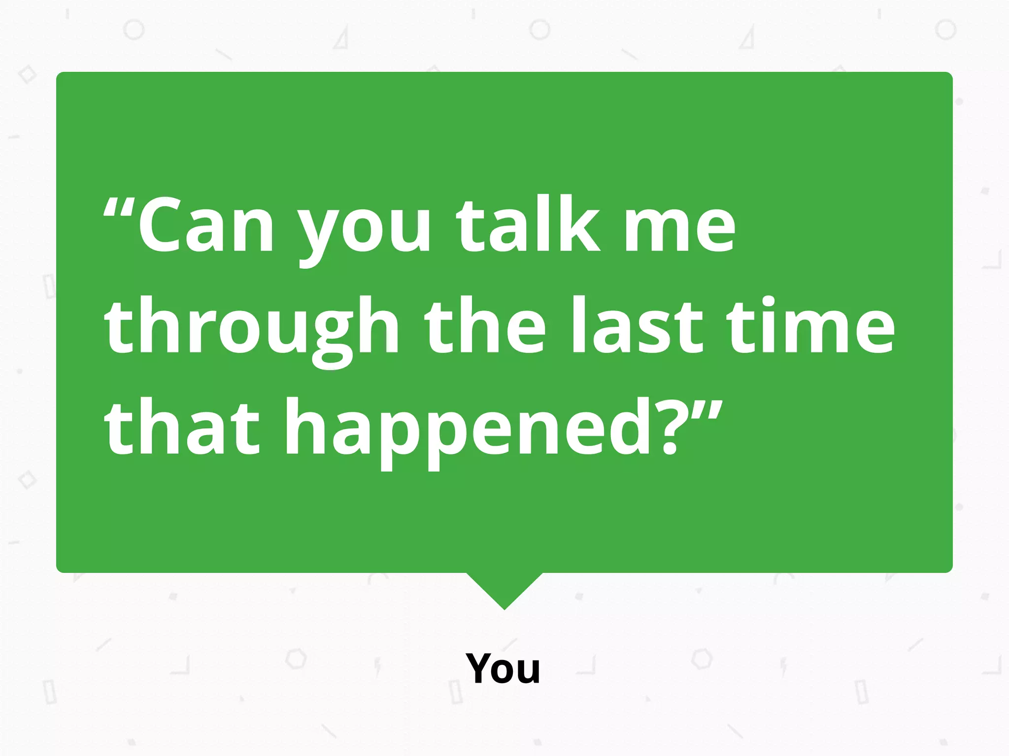 You
“Can you talk me
through the last time
that happened?”
 