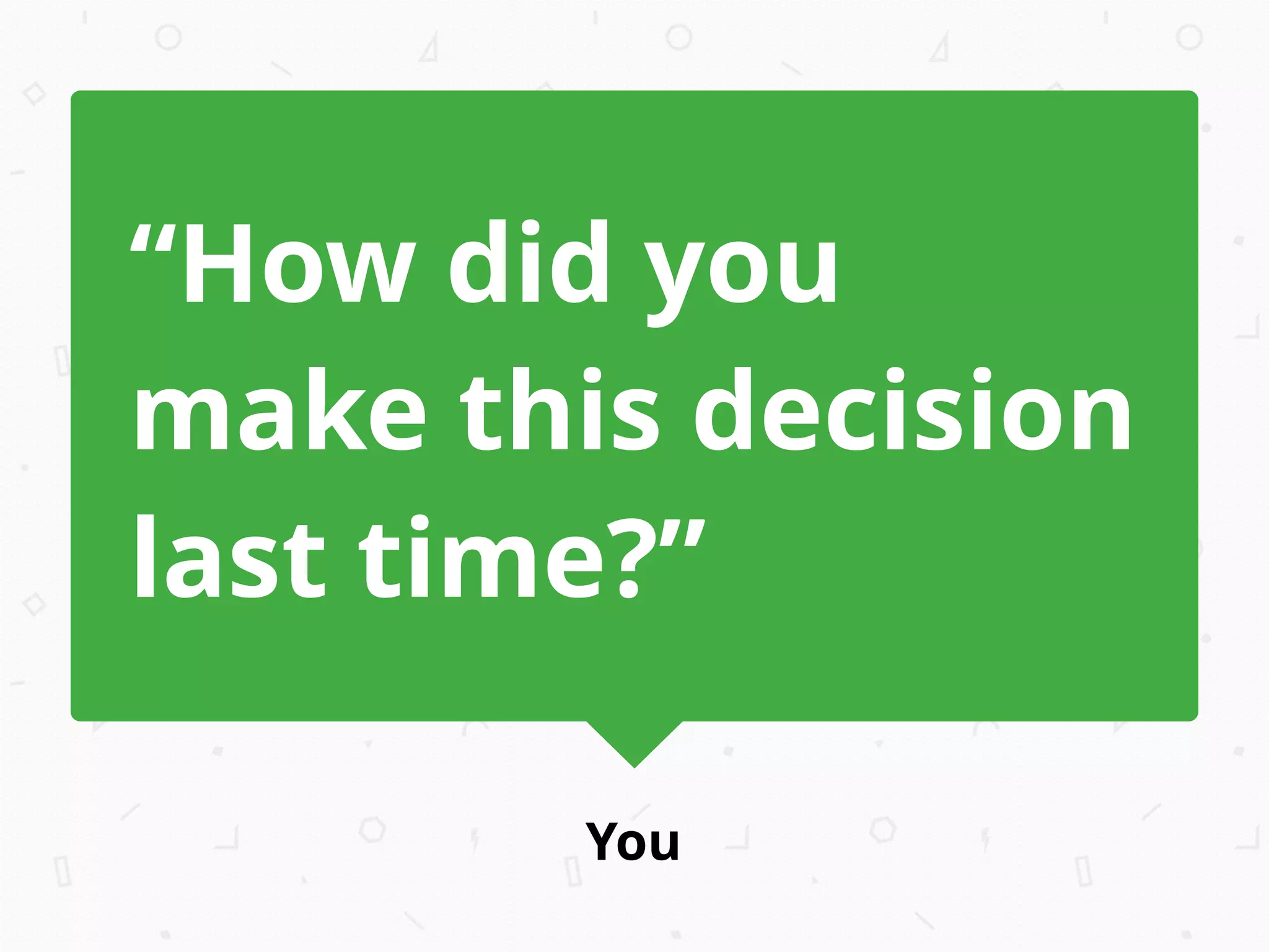 You
“How did you
make this decision
last time?”
 