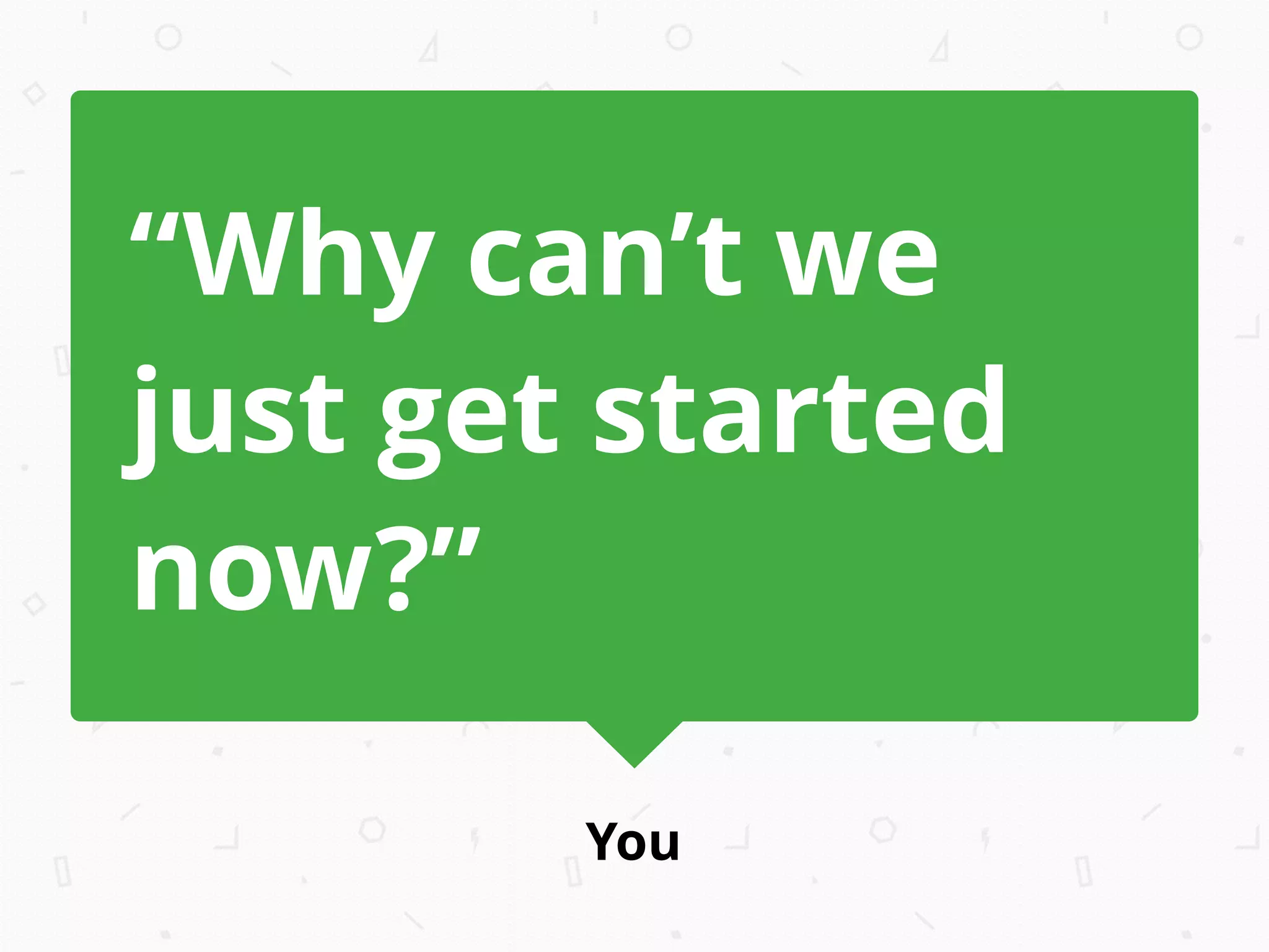 You
“Why can’t we
just get started
now?”
 