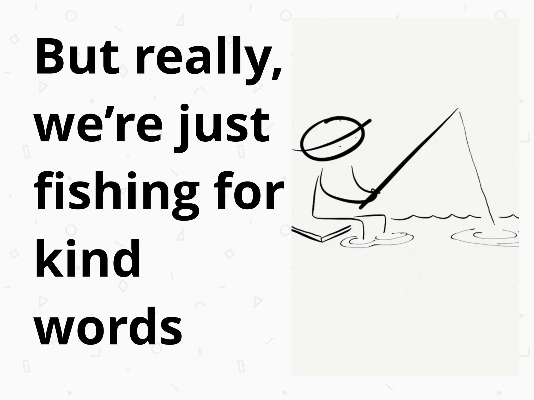 But really,
we’re just
ﬁshing for
kind
words
 