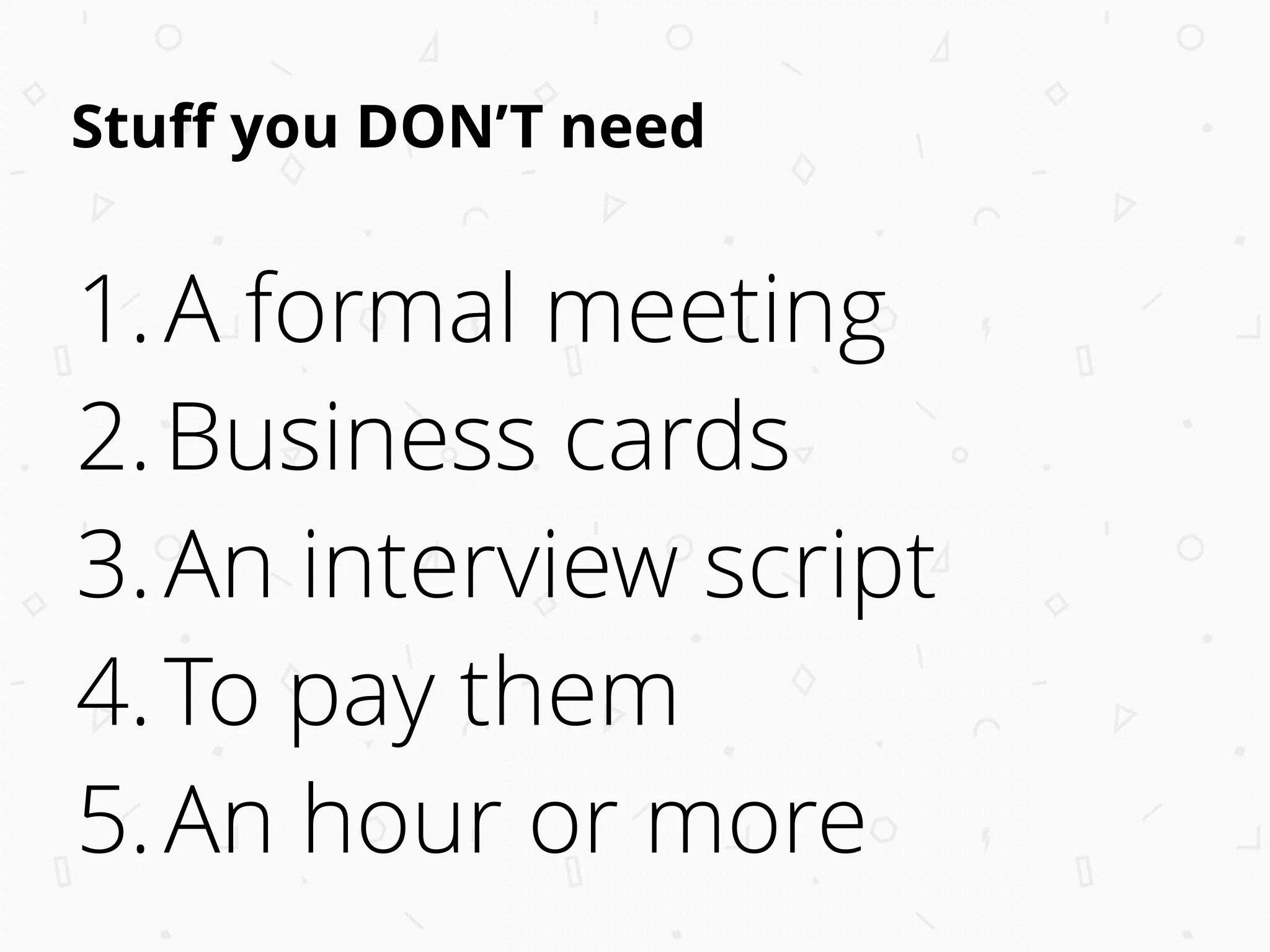 Stuﬀ you DON’T need
1.A formal meeting
2.Business cards
3.An interview script
4.To pay them
5.An hour or more
 
