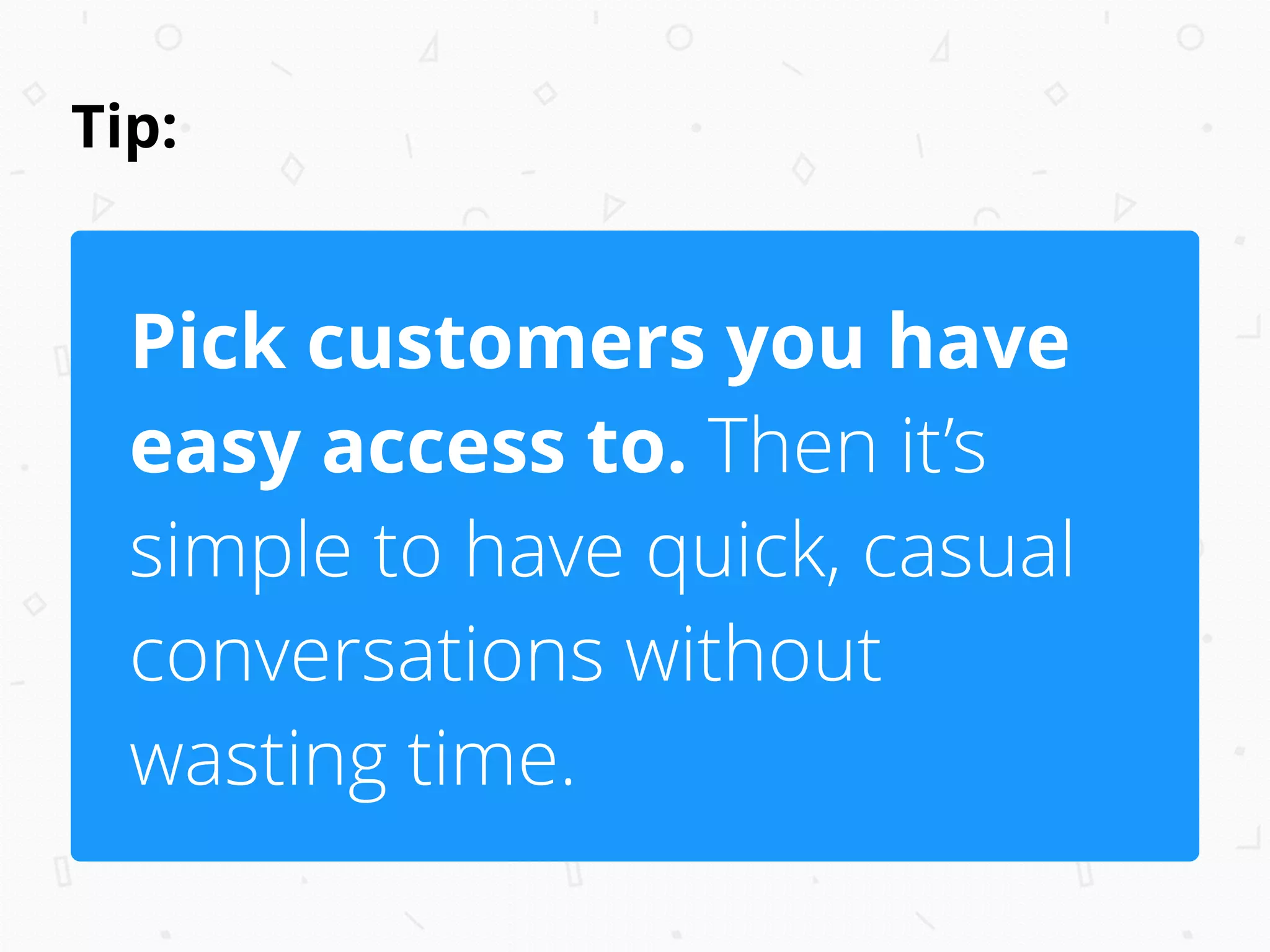 Tip:
Pick customers you have
easy access to. Then it’s
simple to have quick, casual
conversations without
wasting time.
 