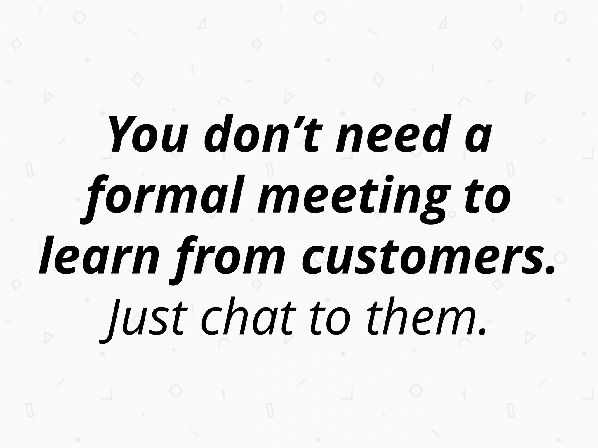 You don’t need a
formal meeting to
learn from customers.
Just chat to them.
 
