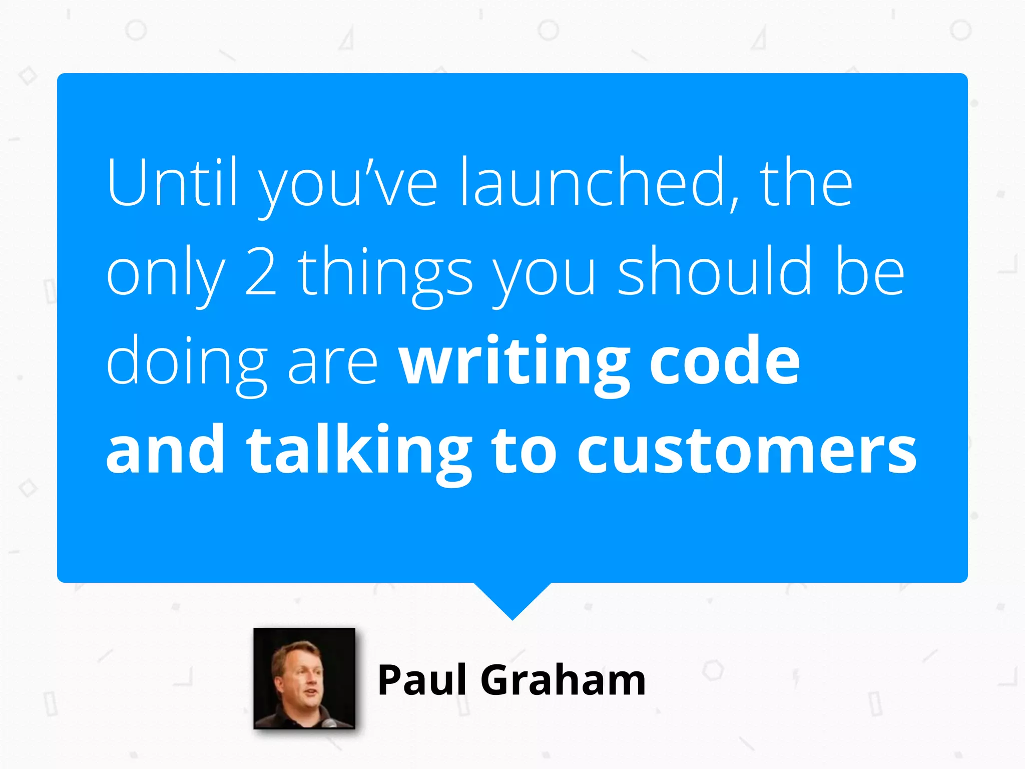 Paul Graham
Until you’ve launched, the
only 2 things you should be
doing are writing code
and talking to customers
 
