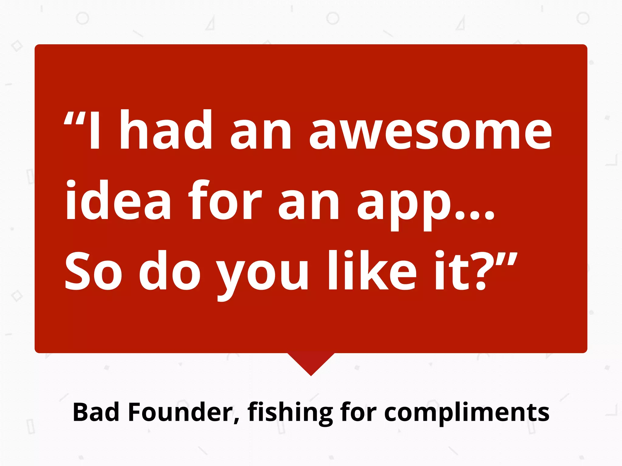 Bad Founder, ﬁshing for compliments
“I had an awesome
idea for an app...
So do you like it?”
 