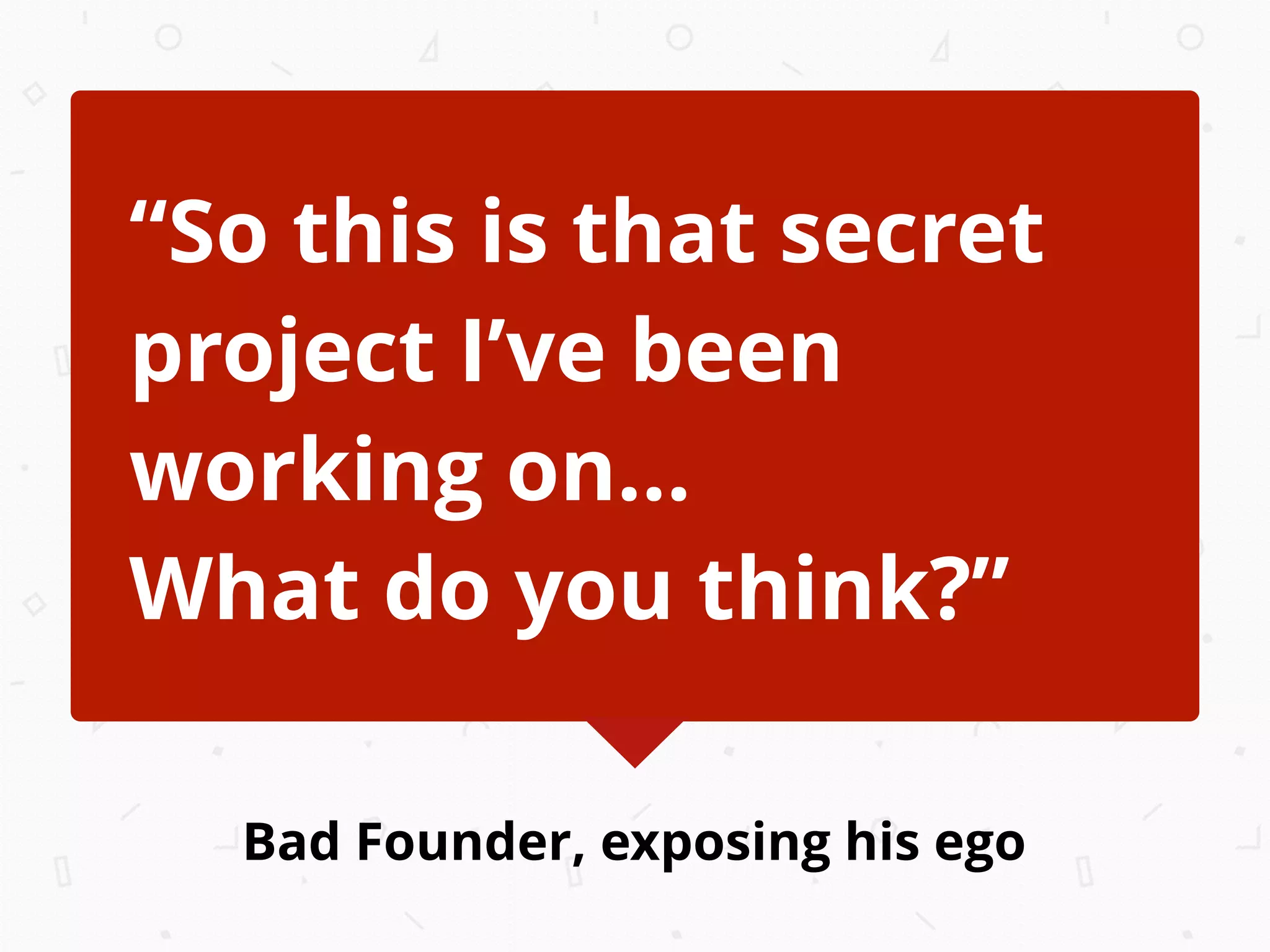Bad Founder, exposing his ego
“So this is that secret
project I’ve been
working on...
What do you think?”
 
