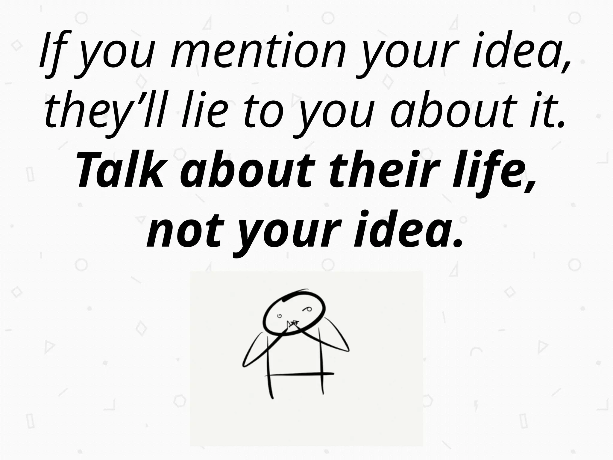 If you mention your idea,
they’ll lie to you about it.
Talk about their life,
not your idea.
 