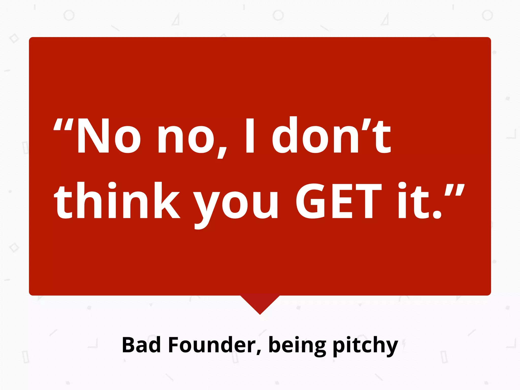 Bad Founder, being pitchy
“No no, I don’t
think you GET it.”
 