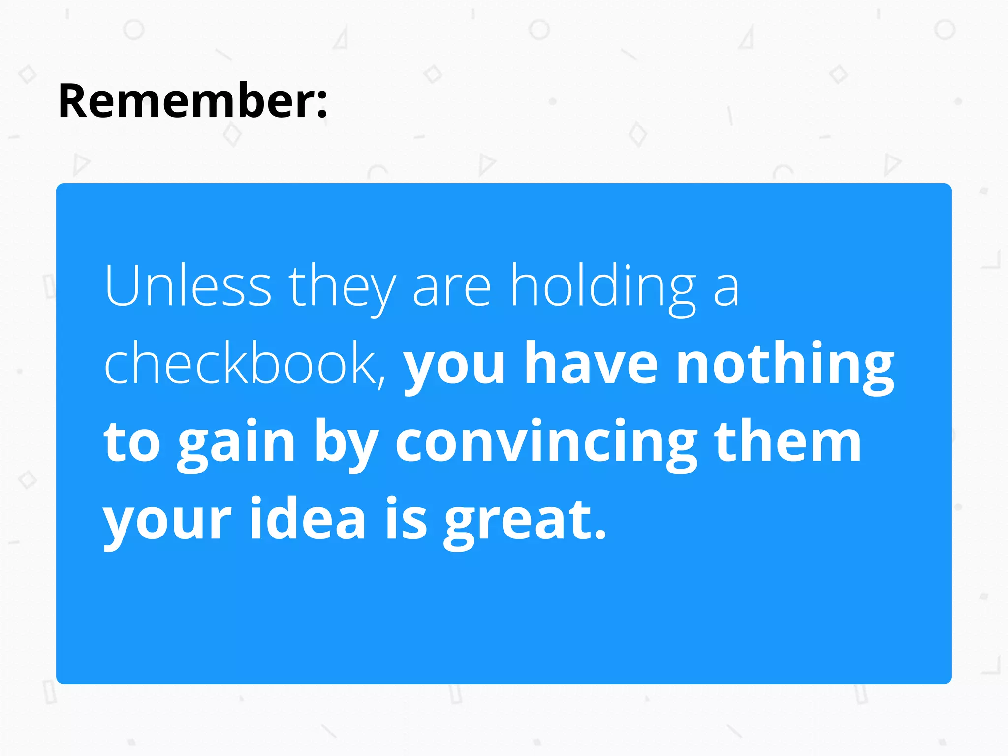 Remember:
Unless they are holding a
checkbook, you have nothing
to gain by convincing them
your idea is great.
 