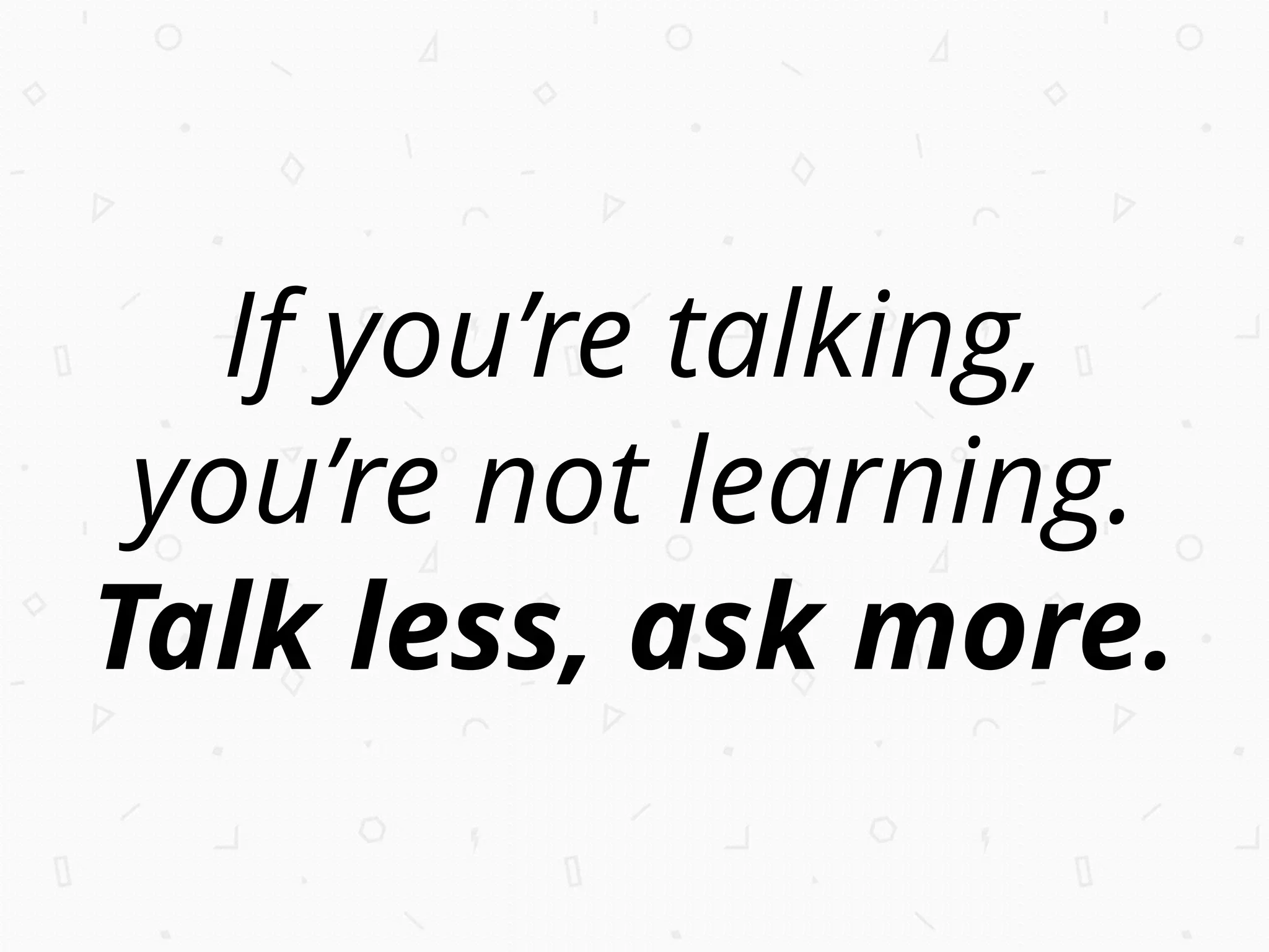 If you’re talking,
you’re not learning.
Talk less, ask more.
 