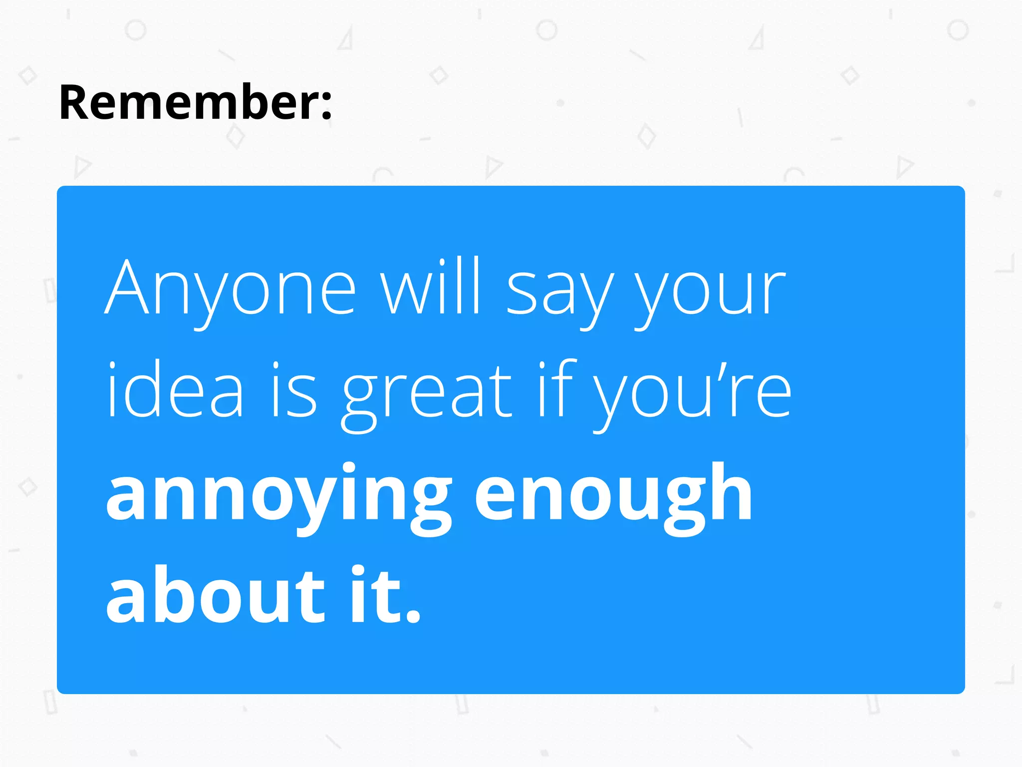 Remember:
Anyone will say your
idea is great if you’re
annoying enough
about it.
 