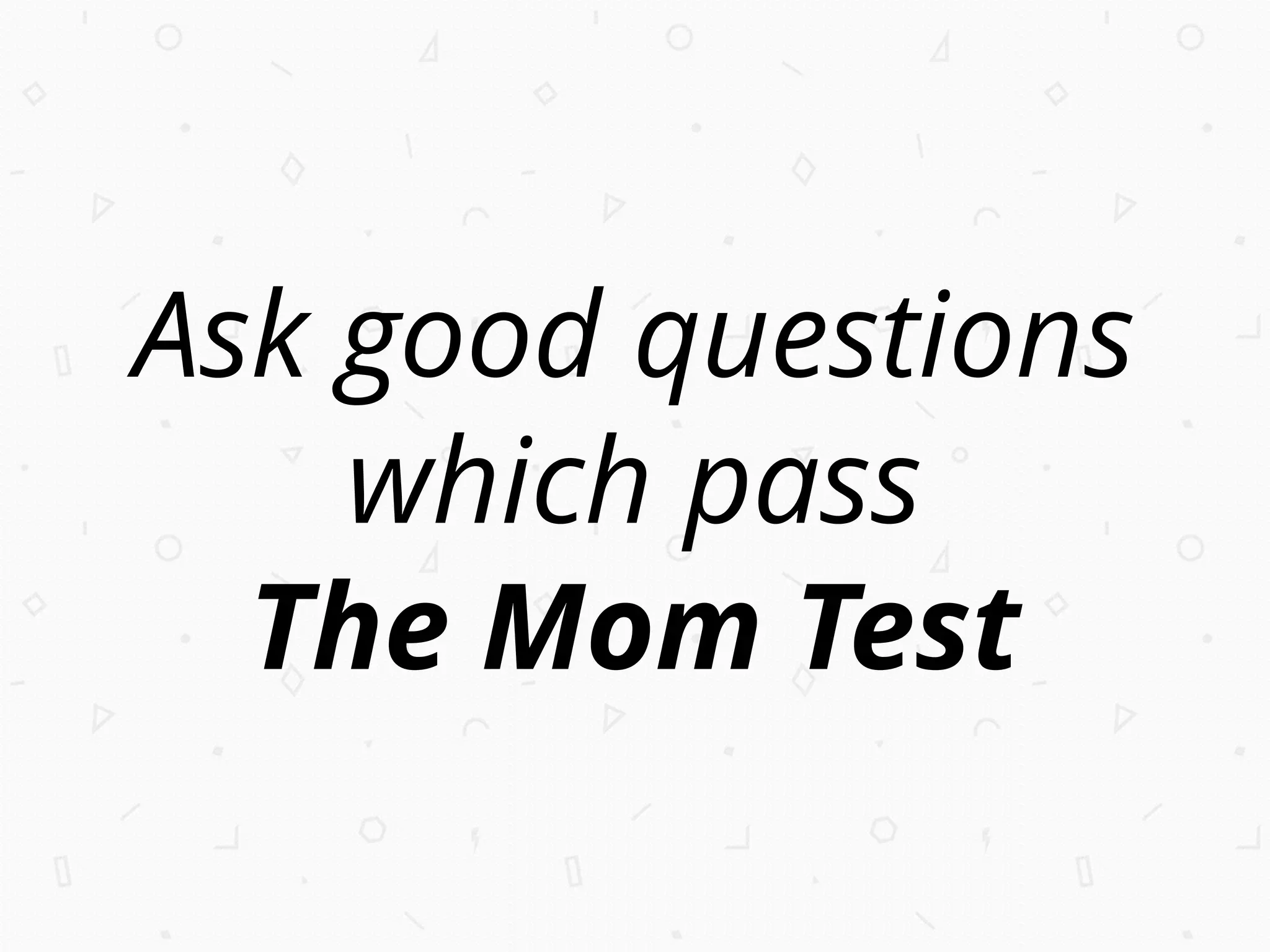 Ask good questions
which pass
The Mom Test
 