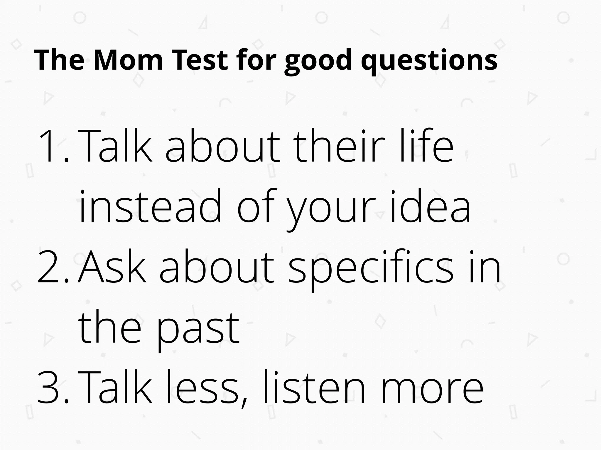 The Mom Test for good questions
1.Talk about their life
instead of your idea
2.Ask about speciﬁcs in
the past
3.Talk less, listen more
 