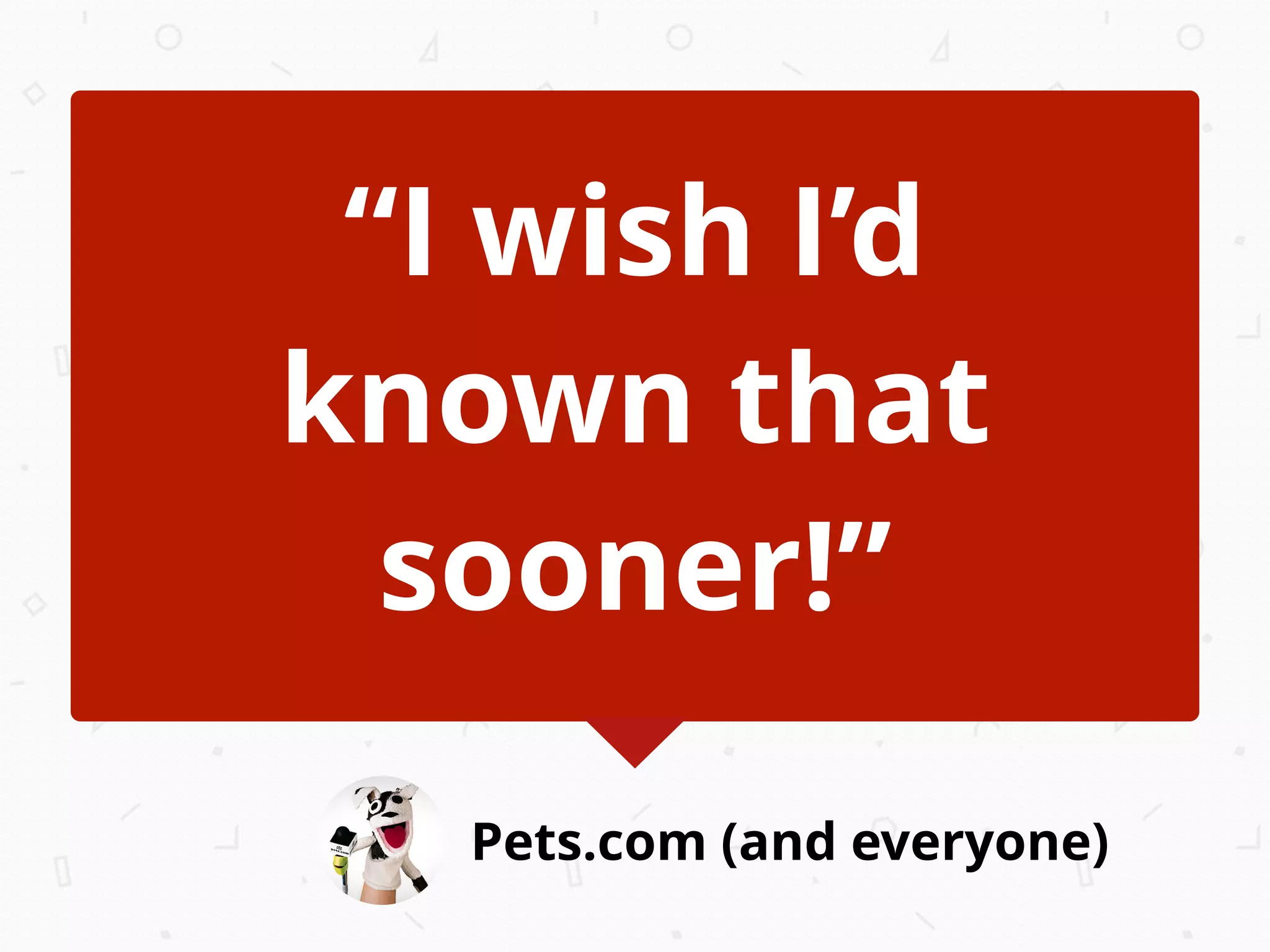 Pets.com (and everyone)
“I wish I’d
known that
sooner!”
 