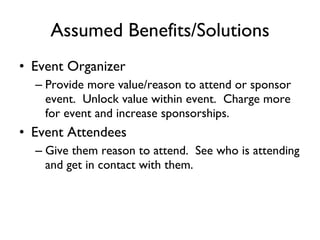 Assumed Benefits/Solutions Event Organizer Provide more value/reason to attend or sponsor event.  Unlock value within event.  Charge more for event and increase sponsorships.  Event Attendees Give them reason to attend.  See who is attending and get in contact with them.  