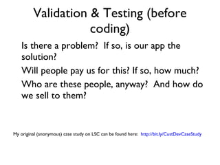 Validation & Testing (before coding) Is there a problem?  If so, is our app the solution? Will people pay us for this? If so, how much? Who are these people, anyway?  And how do we sell to them? My original (anonymous) case study on LSC can be found here:  http://bit.ly/CustDevCaseStudy 