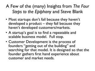 A Few of the (many) Insights from  The Four Steps to the Epiphany  and Steve Blank Most startups don’t fail because they haven’t developed a product – they fail because they haven’t developed customers/markets. A startup’s goal is to find a repeatable and scalable business model.  Full stop.  Customer Development is the process of founders “getting out of the building” and searching for that model. It is designed so that the founder gathers first hand experience about customer and market needs. 