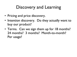 Discovery and Learning Pricing and price discovery. Intention discovery.  Do they actually want to buy our product? Terms.  Can we sign them up for 18 months?  24 months?  3 months?  Month-to-month?  Per usage? 