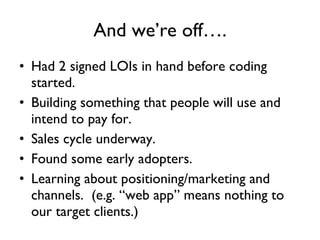 And we’re off…. Had 2 signed LOIs in hand before coding started. Building something that people will use and intend to pay for. Sales cycle underway.  Found some early adopters. Learning about positioning/marketing and channels.  (e.g. “web app” means nothing to our target clients.) 
