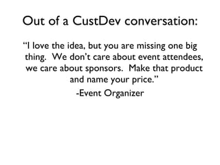Out of a CustDev conversation: “ I love the idea, but you are missing one big thing.  We don’t care about event attendees, we care about sponsors.  Make that product and name your price.” -Event Organizer 