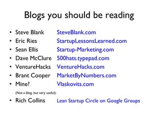 Blogs you should be reading Steve Blank SteveBlank.com Eric Ries StartupLessonsLearned.com Sean Ellis Startup-Marketing.com Dave McClure 500hats.typepad.com VentureHacks VentureHacks.com Brant Cooper  MarketByNumbers.com Mine? Vlaskovits.com (Not a blog, but very useful): Rich Collins Lean Startup Circle on Google Groups 