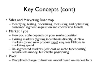 Key Concepts (cont) Sales and Marketing Roadmap Identifying, testing, prioritizing, measuring, and optimizing customer segment acquisition and conversion funnels Market Type How you scale depends on your market position Existing markets (fighting incumbents directly) & New markets (brand new product  type ) requires Millions in marketing spend Re-segmented markets (low cost or niche functionality) require less money, but careful positioning Pivot Disciplined change to business model based on market facts 