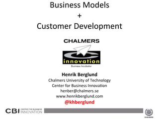 Business	
  Models	
  	
  
                                  +	
  	
  
                     Customer	
  D	
  evelopment	
  	
  
                                  	
  

                                            	
  
                                            	
  
                                            	
  
                                            	
  
                                            	
  
                                            	
  
                                  Henrik	
  Berglund	
  
                         Chalmers	
  University	
  of	
  Technology	
  
                           Center	
  for	
  Business	
  Innova8on	
  
                               henber@chalmers.se	
  
                             www.henrikberglund.com	
  
                                    @khberglund	
  
                                              	
  
2013-­‐02-­‐15	
                                                          1	
  
 