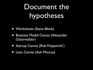 Document the
          hypotheses
•   Worksheets (Steve Blank)
•   Business Model Canvas (Alexander
    Osterwalder)
•   Startup Canvas (Rob Fitzpatrick’)
•   Lean Canvas (Ash Maurya)
 