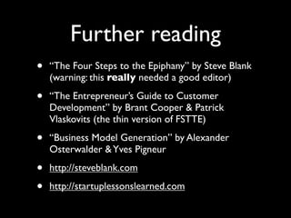 Further reading
•   “The Four Steps to the Epiphany” by Steve Blank
    (warning: this really needed a good editor)

•   “The Entrepreneur’s Guide to Customer
    Development” by Brant Cooper & Patrick
    Vlaskovits (the thin version of FSTTE)

•   “Business Model Generation” by Alexander
    Osterwalder & Yves Pigneur

•   http://steveblank.com

•   http://startuplessonslearned.com
 
