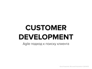 CUSTOMER
DEVELOPMENT
Agile подход к поиску клиента
Илья Королев. Microsoft Hackathon 26/04/16
 