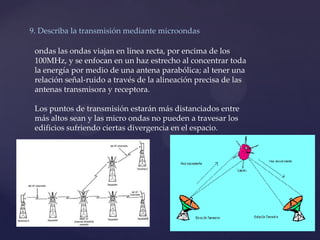 9. Describa la transmisión mediante microondas
ondas las ondas viajan en línea recta, por encima de los
100MHz, y se enfocan en un haz estrecho al concentrar toda
la energía por medio de una antena parabólica; al tener una
relación señal-ruido a través de la alineación precisa de las
antenas transmisora y receptora.
Los puntos de transmisión estarán más distanciados entre
más altos sean y las micro ondas no pueden a travesar los
edificios sufriendo ciertas divergencia en el espacio.
 