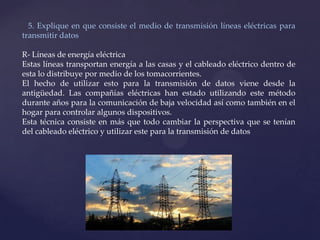 5. Explique en que consiste el medio de transmisión líneas eléctricas para
transmitir datos
R- Líneas de energía eléctrica
Estas líneas transportan energía a las casas y el cableado eléctrico dentro de
esta lo distribuye por medio de los tomacorrientes.
El hecho de utilizar esto para la transmisión de datos viene desde la
antigüedad. Las compañías eléctricas han estado utilizando este método
durante años para la comunicación de baja velocidad así como también en el
hogar para controlar algunos dispositivos.
Esta técnica consiste en más que todo cambiar la perspectiva que se tenían
del cableado eléctrico y utilizar este para la transmisión de datos
 