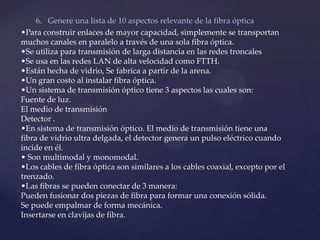 6. Genere una lista de 10 aspectos relevante de la fibra óptica
•Para construir enlaces de mayor capacidad, simplemente se transportan
muchos canales en paralelo a través de una sola fibra óptica.
•Se utiliza para transmisión de larga distancia en las redes troncales
•Se usa en las redes LAN de alta velocidad como FTTH.
•Est{n hecha de vidrio, Se fabrica a partir de la arena.
•Un gran costo al instalar fibra óptica.
•Un sistema de transmisión óptico tiene 3 aspectos las cuales son:
Fuente de luz.
El medio de transmisión
Detector .
•En sistema de transmisión óptico. El medio de transmisión tiene una
fibra de vidrio ultra delgada, el detector genera un pulso eléctrico cuando
incide en él.
• Son multimodal y monomodal.
•Los cables de fibra óptica son similares a los cables coaxial, excepto por el
trenzado.
•Las fibras se pueden conectar de 3 manera:
Pueden fusionar dos piezas de fibra para formar una conexión sólida.
Se puede empalmar de forma mecánica.
Insertarse en clavijas de fibra.
 