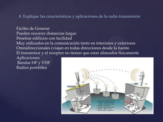 8. Explique las características y aplicaciones de la radio transmisión
Fáciles de Generar
Pueden recorrer distancias largas
Penetrar edificios con facilidad
Muy utilizados en la comunicación tanto en interiores y exteriores
Omnidireccionales (viajan en todas direcciones desde la fuente
El transmisor y el receptor no tienen que estar alineados físicamente
Aplicaciones
Bandas HF y VHF
Radios portátiles
 