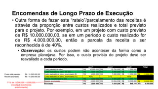 Encomendas de Longo Prazo de Execução
• Outra forma de fazer este “rateio”/parcelamento das receitas é
através da proporção entre custos realizados e total previsto
para o projeto. Por exemplo, em um projeto com custo previsto
de R$ 10.000.000,00, se em um período o custo realizado for
de R$ 4.000.000,00, então a parcela da receita a ser
reconhecida é de 40%.
• Observação: os custos podem não acontecer da forma como a
empresa planejava. Por isso, o custo previsto do projeto deve ser
reavaliado a cada período.
Custo total previsto R$ 10.000.000,00
Receita acordada R$ 15.000.000,00
ano 1 ano 2 ano 3 Total
Custo previsto da obra R$ 10.000.000 R$ 10.700.000 R$ 11.000.000
Custo realizado da obra - do ano R$ 4.000.000 R$ 3.600.000 R$ 3.400.000
Custo realizado da obra - acumulado ($) R$ 4.000.000 R$ 7.600.000 R$ 11.000.000 R$ 11.000.000
Custo realizado da obra - acumulado (%) 40% 71% 100%
Receita reconhecida no ano R$ 6.000.000 R$ 4.654.206 R$ 4.345.794
Receita acumulada R$ 6.000.000 R$ 10.654.206 R$ 15.000.000 R$ 15.000.000
Resultado R$ 2.000.000 R$ 1.054.206 R$ 945.794 R$ 4.000.000
71% de 15.000.000 – 6.000.000
(receita já reconhecida
anteriormente)
 