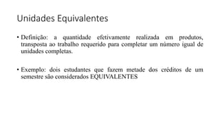 Unidades Equivalentes
• Definição: a quantidade efetivamente realizada em produtos,
transposta ao trabalho requerido para completar um número igual de
unidades completas.
• Exemplo: dois estudantes que fazem metade dos créditos de um
semestre são considerados EQUIVALENTES
 